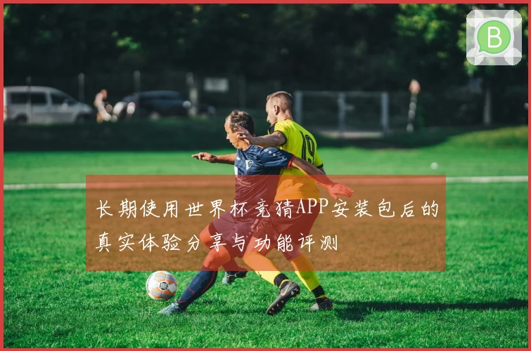 长期使用世界杯竞猜APP安装包后的真实体验分享与功能评测