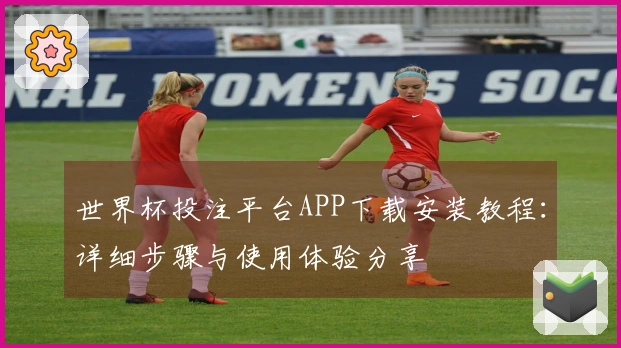 世界杯投注平台APP下载安装教程：详细步骤与使用体验分享